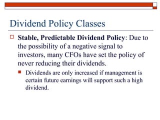 Dividend Policy Classes


Stable, Predictable Dividend Policy: Due to
the possibility of a negative signal to
investors, many CFOs have set the policy of
never reducing their dividends.


Dividends are only increased if management is
certain future earnings will support such a high
dividend.

 