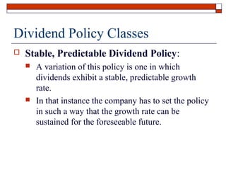 Dividend Policy Classes


Stable, Predictable Dividend Policy:




A variation of this policy is one in which
dividends exhibit a stable, predictable growth
rate.
In that instance the company has to set the policy
in such a way that the growth rate can be
sustained for the foreseeable future.

 