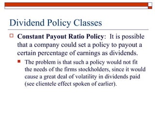 Dividend Policy Classes


Constant Payout Ratio Policy: It is possible
that a company could set a policy to payout a
certain percentage of earnings as dividends.


The problem is that such a policy would not fit
the needs of the firms stockholders, since it would
cause a great deal of volatility in dividends paid
(see clientele effect spoken of earlier).

 