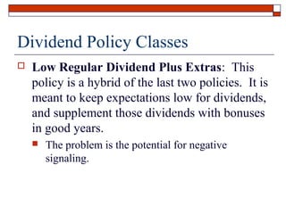 Dividend Policy Classes


Low Regular Dividend Plus Extras: This
policy is a hybrid of the last two policies. It is
meant to keep expectations low for dividends,
and supplement those dividends with bonuses
in good years.


The problem is the potential for negative
signaling.

 