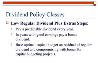 Dividend Policy Classes


Low Regular Dividend Plus Extras Steps:
1
2
3

Pay a predictable dividend every year.
In years with good earnings pay a bonus
dividend.
Base optimal capital budget on residual of regular
dividend and compromising with bonus for
capital budgeting projects.

 