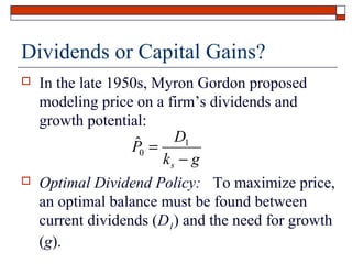 Dividends or Capital Gains?


In the late 1950s, Myron Gordon proposed
modeling price on a firm’s dividends and
growth potential:
ˆ0 = D1
P
ks − g



Optimal Dividend Policy: To maximize price,
an optimal balance must be found between
current dividends (D1) and the need for growth
(g).

 