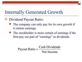 Internally Generated Growth


Dividend Payout Ratio:




The company can only pay for its own growth if
it retains earnings.
The stockholder is more certain of earnings if the
firm pay out part of “earnings” as dividends.

Cash Dividends
Payout Ratio =
Net Income

 