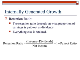 Internally Generated Growth


Retention Ratio:




The retention ratio depends on what proportion of
earnings is paid-out as dividends.
Everything else is retained.

(Income - Dividends)
Retention Ratio =
= 1 − Payout Ratio
Net Income

 