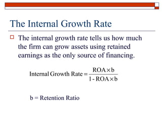 The Internal Growth Rate


The internal growth rate tells us how much
the firm can grow assets using retained
earnings as the only source of financing.
ROA × b
Internal Growth Rate =
1 - ROA × b
b = Retention Ratio

 