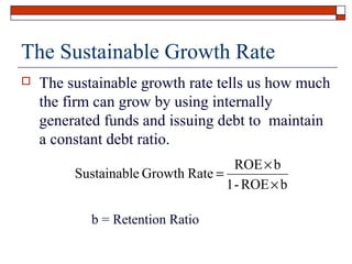 The Sustainable Growth Rate


The sustainable growth rate tells us how much
the firm can grow by using internally
generated funds and issuing debt to maintain
a constant debt ratio.
ROE × b
Sustainable Growth Rate =
1 - ROE × b
b = Retention Ratio

 