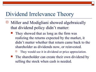 Dividend Irrelevance Theory


Miller and Modigliani showed algebraically
that dividend policy didn’t matter:


They showed that as long as the firm was
realizing the returns expected by the market, it
didn’t matter whether that return came back to the
shareholder as dividends now, or reinvested.




They would see it in dividend or price appreciation.

The shareholder can create their own dividend by
selling the stock when cash is needed.

 
