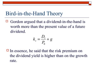 Bird-in-the-Hand Theory


Gordon argued that a dividend-in-the-hand is
worth more than the present value of a future
dividend.
D1
ks =
+g
P0



In essence, he said that the risk premium on
the dividend yield is higher than on the growth
rate.

 