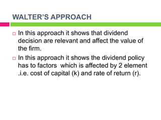 WALTER’S APPROACH
 In this approach it shows that dividend
decision are relevant and affect the value of
the firm.
 In this approach it shows the dividend policy
has to factors which is affected by 2 element
.i.e. cost of capital (k) and rate of return (r).
 