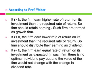  According to Prof. Walter
I. It r> k, the firm earn higher rate of return on its
investment than the required rate of return. So
firm should retain earning . Such firm are termed
as growth firm.
II. It r< k, the firm earn lower rate of return on its
investment than the required rate of return. So
firm should distribute their earning as dividend.
III. It r= k, the firm earn equal rate of return on its
investment as expected. In such firm there is no
optimum dividend pay out and the value of the
firm would not change with the change in
dividend rate.
 