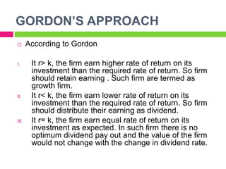 GORDON’S APPROACH
 According to Gordon
I. It r> k, the firm earn higher rate of return on its
investment than the required rate of return. So firm
should retain earning . Such firm are termed as
growth firm.
II. It r< k, the firm earn lower rate of return on its
investment than the required rate of return. So firm
should distribute their earning as dividend.
III. It r= k, the firm earn equal rate of return on its
investment as expected. In such firm there is no
optimum dividend pay out and the value of the firm
would not change with the change in dividend rate.
 