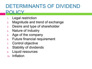 DETERMINANTS OF DIVIDEND
POLICY
1. Legal restriction
2. Magnitude and trend of exchange
3. Desire and type of shareholder
4. Nature of industry
5. Age of the company
6. Future financial requirement
7. Control objective
8. Stability of dividends
9. Liquid resources
10. Inflation
 