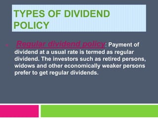 TYPES OF DIVIDEND
POLICY
 Regular dividend policy: Payment of
dividend at a usual rate is termed as regular
dividend. The investors such as retired persons,
widows and other economically weaker persons
prefer to get regular dividends.
 