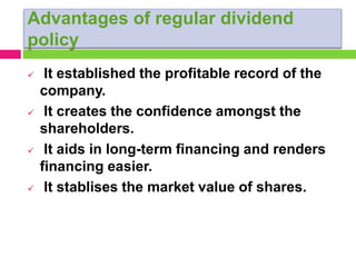 Advantages of regular dividend
policy
 It established the profitable record of the
company.
 It creates the confidence amongst the
shareholders.
 It aids in long-term financing and renders
financing easier.
 It stablises the market value of shares.
 
