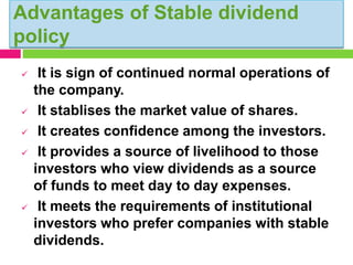 Advantages of Stable dividend
policy
 It is sign of continued normal operations of
the company.
 It stablises the market value of shares.
 It creates confidence among the investors.
 It provides a source of livelihood to those
investors who view dividends as a source
of funds to meet day to day expenses.
 It meets the requirements of institutional
investors who prefer companies with stable
dividends.
 