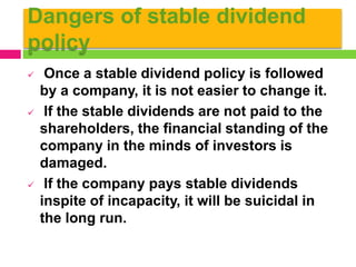 Dangers of stable dividend
policy
 Once a stable dividend policy is followed
by a company, it is not easier to change it.
 If the stable dividends are not paid to the
shareholders, the financial standing of the
company in the minds of investors is
damaged.
 If the company pays stable dividends
inspite of incapacity, it will be suicidal in
the long run.
 