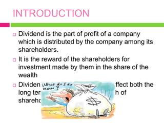 INTRODUCTION
 Dividend is the part of profit of a company
which is distributed by the company among its
shareholders.
 It is the reward of the shareholders for
investment made by them in the share of the
wealth
 Dividend policy of the firm, thus affect both the
long term financing and the wealth of
shareholder.
 