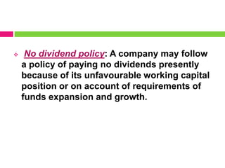  No dividend policy: A company may follow
a policy of paying no dividends presently
because of its unfavourable working capital
position or on account of requirements of
funds expansion and growth.
 