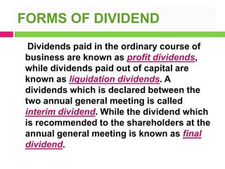 FORMS OF DIVIDEND
Dividends paid in the ordinary course of
business are known as profit dividends,
while dividends paid out of capital are
known as liquidation dividends. A
dividends which is declared between the
two annual general meeting is called
interim dividend. While the dividend which
is recommended to the shareholders at the
annual general meeting is known as final
dividend.
 