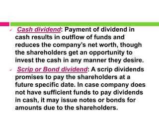  Cash dividend: Payment of dividend in
cash results in outflow of funds and
reduces the company’s net worth, though
the shareholders get an opportunity to
invest the cash in any manner they desire.
 Scrip or Bond dividend: A scrip dividends
promises to pay the shareholders at a
future specific date. In case company does
not have sufficient funds to pay dividends
in cash, it may issue notes or bonds for
amounts due to the shareholders.
 