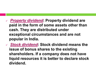  Property dividend: Property dividend are
paid in the form of some assets other than
cash. They are distributed under
exceptional circumstances and are not
popular in India.
 Stock dividend: Stock dividend means the
issue of bonus shares to the existing
shareholders. If a company does not have
liquid resources it is better to declare stock
dividend.
 