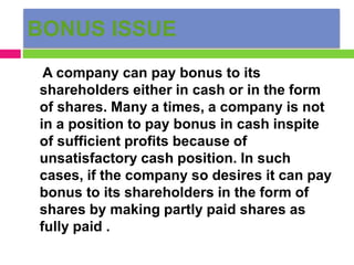 BONUS ISSUE
A company can pay bonus to its
shareholders either in cash or in the form
of shares. Many a times, a company is not
in a position to pay bonus in cash inspite
of sufficient profits because of
unsatisfactory cash position. In such
cases, if the company so desires it can pay
bonus to its shareholders in the form of
shares by making partly paid shares as
fully paid .
 