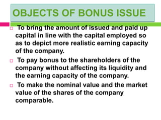 OBJECTS OF BONUS ISSUE
 To bring the amount of issued and paid up
capital in line with the capital employed so
as to depict more realistic earning capacity
of the company.
 To pay bonus to the shareholders of the
company without affecting its liquidity and
the earning capacity of the company.
 To make the nominal value and the market
value of the shares of the company
comparable.
 