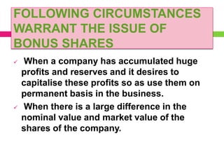 FOLLOWING CIRCUMSTANCES
WARRANT THE ISSUE OF
BONUS SHARES
 When a company has accumulated huge
profits and reserves and it desires to
capitalise these profits so as use them on
permanent basis in the business.
 When there is a large difference in the
nominal value and market value of the
shares of the company.
 