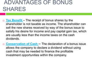 ADVANTAGES OF BONUS
SHARES
 Tax Benefit – The receipt of bonus shares by the
shareholder is not taxable as income. The shareholder can
sell the new shares received by way of the bonus issue to
satisfy his desire for income and pay capital gain tax, which
are usually less than the income taxes on the cash
dividends.
 Conservation of Cash – The declaration of a bonus issue
allows the company to declare a dividend without using
cash that may be needed to finance the profitable
investment opportunities within the company.
 
