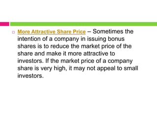  More Attractive Share Price – Sometimes the
intention of a company in issuing bonus
shares is to reduce the market price of the
share and make it more attractive to
investors. If the market price of a company
share is very high, it may not appeal to small
investors.
 