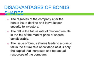 DISADVANTAGES OF BONUS
SHARES
 The reserves of the company after the
bonus issue decline and leave lesser
security to investors.
 The fall in the future rate of dividend results
in the fall of the market price of shares
considerably.
 The issue of bonus shares leads to a drastic
fall in the future rate of dividend as it is only
the capital that increases and not actual
resources of the company.
 