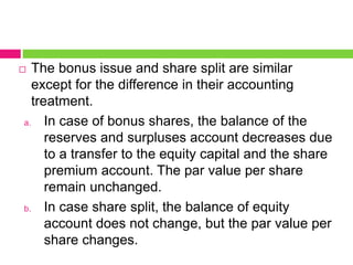  The bonus issue and share split are similar
except for the difference in their accounting
treatment.
a. In case of bonus shares, the balance of the
reserves and surpluses account decreases due
to a transfer to the equity capital and the share
premium account. The par value per share
remain unchanged.
b. In case share split, the balance of equity
account does not change, but the par value per
share changes.
 