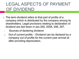 LEGAL ASPECTS OF PAYMENT
OF DIVIDEND
 The term dividend refers to that part of profits of a
company which is distributed by the company among its
shareholders. Legal provisions relating to declaration of
dividend are laid down in sec.250, 205A, 206, 207.
i. Sources of declaring dividend
a. Out of current profits – Dividend can be declared by a
company out of profits for the current year arrived at
after providing depreciation.
 