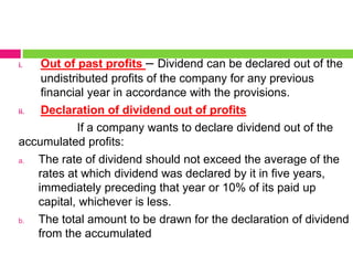 i. Out of past profits – Dividend can be declared out of the
undistributed profits of the company for any previous
financial year in accordance with the provisions.
ii. Declaration of dividend out of profits
If a company wants to declare dividend out of the
accumulated profits:
a. The rate of dividend should not exceed the average of the
rates at which dividend was declared by it in five years,
immediately preceding that year or 10% of its paid up
capital, whichever is less.
b. The total amount to be drawn for the declaration of dividend
from the accumulated
 