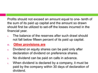 Profits should not exceed an amount equal to one- tenth of
the sum of its paid up capital and the amount so drawn
should first be utilized to set-off the losses incurred in the
financial year.
c. The balance of the reserves after such drawl should
not fall below fifteen percent of its paid up capital.
iii. Other provisions are
a. Dividend on equity shares can be paid only after
declaration of dividend on preference shares.
b. No dividend can be paid on calls in advance.
c. When dividend is declared by a company, it must be
paid by the company within 30 days of declaration of
dividend.
 
