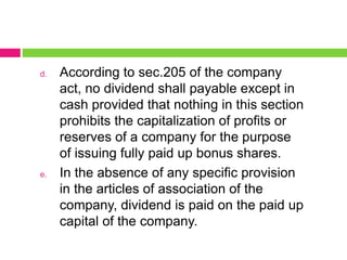 d. According to sec.205 of the company
act, no dividend shall payable except in
cash provided that nothing in this section
prohibits the capitalization of profits or
reserves of a company for the purpose
of issuing fully paid up bonus shares.
e. In the absence of any specific provision
in the articles of association of the
company, dividend is paid on the paid up
capital of the company.
 