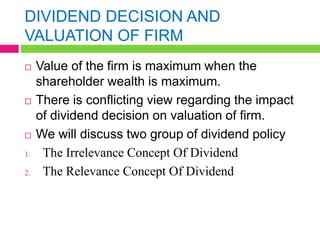 DIVIDEND DECISION AND
VALUATION OF FIRM
 Value of the firm is maximum when the
shareholder wealth is maximum.
 There is conflicting view regarding the impact
of dividend decision on valuation of firm.
 We will discuss two group of dividend policy
1. The Irrelevance Concept Of Dividend
2. The Relevance Concept Of Dividend
 