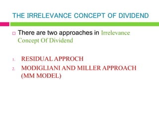 THE IRRELEVANCE CONCEPT OF DIVIDEND
 There are two approaches in Irrelevance
Concept Of Dividend
1. RESIDUAL APPROCH
2. MODIGLIANI AND MILLER APPROACH
(MM MODEL)
 
