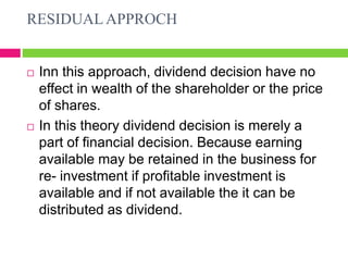 RESIDUAL APPROCH
 Inn this approach, dividend decision have no
effect in wealth of the shareholder or the price
of shares.
 In this theory dividend decision is merely a
part of financial decision. Because earning
available may be retained in the business for
re- investment if profitable investment is
available and if not available the it can be
distributed as dividend.
 