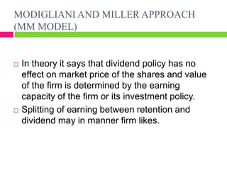 MODIGLIANI AND MILLER APPROACH
(MM MODEL)
 In theory it says that dividend policy has no
effect on market price of the shares and value
of the firm is determined by the earning
capacity of the firm or its investment policy.
 Splitting of earning between retention and
dividend may in manner firm likes.
 