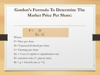 Where:
P= Price per share
D= Expected dividend per share
E= Earnings per share
Ke = Cost of capital or capitalization rate
B= retention ratio (1- payout ratio)
Br = g = Growth rate (r * b)
16
P = D
Ke - G
 