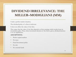 Under a perfect market situation,
The dividend policy of a firm is irrelevant
It does not affect the value of the firm.
They argue that the value of the firm depends on firm earnings which results from its
investment policy. Thus, when investment decision of the firm is given, dividend decision
is of no significance.
ASSUMPTIONS:-
• Perfect capital markets
• No taxes
• Fixed Investment policy
• No risk
• No external funds
19
 