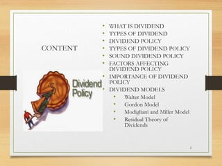 CONTENT
• WHAT IS DIVIDEND
• TYPES OF DIVIDEND
• DIVIDEND POLICY
• TYPES OF DIVIDEND POLICY
• SOUND DIVIDEND POLICY
• FACTORS AFFECTING
DIVIDEND POLICY
• IMPORTANCE OF DIVIDEND
POLICY
• DIVIDEND MODELS
• Walter Model
• Gordon Model
• Modigliani and Miller Model
• Residual Theory of
Dividends
2
 