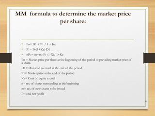 • Po= D1 + P1 / 1 + Ke
• P1= Po(1+Ke)-D1
• nPo= (n+m) P1-(1-X)/ I+Ke
Po = Market price per share at the beginning of the period or prevailing market price of
a share.
D1= Dividend received at the end of the period
P1= Market price at the end of the period
Ke= Cost of equity capital
n= no. of shares outstanding at the beginning
m= no. of new shares to be issued
I= total net profit
20
 