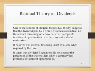 Residual Theory of Dividends
One of the schools of thought, the residual theory, suggests
that the dividend paid by a firm is viewed as a residual, i.e.
the amount remaining or leftover after all acceptable
investment opportunities have been considered and
undertaken.
It believes that external financing is not available when
required by the firm.
It states that dividend fluctuations do not change the
perception of the shareholders when a company has
profitable investment opportunities.
22
 