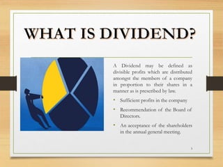 3
A Dividend may be defined as
divisible profits which are distributed
amongst the members of a company
in proportion to their shares in a
manner as is prescribed by law.
• Sufficient profits in the company
• Recommendation of the Board of
Directors.
• An acceptance of the shareholders
in the annual general meeting.
 