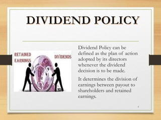 Dividend Policy can be
defined as the plan of action
adopted by its directors
whenever the dividend
decision is to be made.
It determines the division of
earnings between payout to
shareholders and retained
earnings.
5
 
