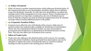  11. Policy of Control:
 Policy of control is another important factor which influences dividend policy. If
the company feels that no new shareholders should be added, then it will have
to pay less dividends. Generally, it is felt, that new shareholders, can dilute the
existing control of the management over the concern. Hence, if maintenance of
existing control is an important consideration, the rate of dividend may be
lower so that the company can meet its financial requirements from its retained
earnings without issuing additional shares to the public.
 12. Corporate Taxation Policy:
 Corporate taxes affect the rate of dividends of the concern. High rates of
taxation reduce the residual profits available for distribution to shareholders.
Hence, the rate of dividend is affected. Further, in some circumstances,
government puts dividend tax on distribution of dividends beyond a certain
limit. This may also affect rate of dividend of the concern.
 Effect of Trade Cycle:
 Trade cycle also influences the dividend policy of the concern. For example,
during the period of inflation, funds generated from depreciation may not be
adequate to replace the assets. Consequently there is a need for retained
earnings in order to preserve the earning power of the firm.
 