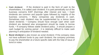  Cash dividend: If the dividend is paid in the form of cash to the
shareholders, it is called cash dividend. It is paid periodically out of the
business concerns EAIT (Earnings after interest and tax). • Cash
dividends are common and popular types followed by majority of the
business concerns. • Many companies pay dividends in cash.
Sometimes cash dividend may be supplemented by a bonus issue
(stock dividend). • Company should have enough cash when cash
dividend are declared else arrangement should be made to borrow
funds. • If company follows stable dividend policy , it should prepare a
cash budget for coming period , it is relatively difficult to make cash
planning in anticipation of dividend needed.
 Bond dividend is also known as script dividend. If the company does
not have sufficient funds to pay cash dividend, the company promises
to pay the shareholder at a future specific date with the help of issue of
bond or notes
 
