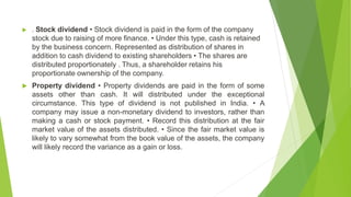 . Stock dividend • Stock dividend is paid in the form of the company
stock due to raising of more finance. • Under this type, cash is retained
by the business concern. Represented as distribution of shares in
addition to cash dividend to existing shareholders • The shares are
distributed proportionately . Thus, a shareholder retains his
proportionate ownership of the company.
 Property dividend • Property dividends are paid in the form of some
assets other than cash. It will distributed under the exceptional
circumstance. This type of dividend is not published in India. • A
company may issue a non-monetary dividend to investors, rather than
making a cash or stock payment. • Record this distribution at the fair
market value of the assets distributed. • Since the fair market value is
likely to vary somewhat from the book value of the assets, the company
will likely record the variance as a gain or loss.
 